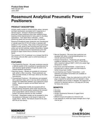 Rosemount Analytical Pneumatic Power
Positioners
PRODUCT DESCRIPTION
Industry needs muscle to control process valves, dampers
and feed mechanisms accurately and in response to a
demand signal. Emerson’s Rosemount Analytical
pneumatic power positioners have been satisfying these
exacting control requirements for many years in countless
applications – from steel mills to refineries – where
positioning speed and accuracy are taken for granted.
Rosemount Analytical power positioners are manufactured
in cylinder sizes from 2-1/2 to 8 inches in diameter with
strokes of 5 to 14 inches. They come in thrust and torque
models for wall, swivel or floor mounting and with acces-
sories such as limit switches, position transmitters, heated
enclosures, air failure lock and characterized cams that
provide an output motion that is a function of the input
signal.
The miniature 2-1/2 x 5 positioner is so compact that 24 to
48 of these units are often used to control secondary air
on one boiler.
FEATURES
• True Positioning Devices – All power positioners assume
a definite position of the crosshead or operating lever for
each demand signal variation through the action of an
integral feedback mechanism.
• Mounting Variety – Models are available for convenient
wall, swivel, or floor mounting. These positioners are
often mounted directly on lever type valves by the valve
manufacturer.
• Characterized Positioner – All positioners are equipped
with a standard rotary cam or cam bar which produces a
straight line relationship between input signal and output
motion. Square or square root and blank cams are
available.
• Air Lock – Designated models are equipped with an
internal locking mechanism which stops and locks the
positioner in the control position existing at the moment
of air supply failure until air pressure is restored.
System air locking schemes are also available.
• Fail Safe – Designated models can be equipped to drive
the positioner to full open or full closed in case of air
supply failure. NOTE: This feature should not be used
with the air lock feature.
Visit our website at www.raihome.com
On-line ordering available.
Product Data Sheet
PDS 102-201.A01
June, 2007
• Manual Operators – All torque type positioners are
equipped with either a manual operating lever or a
manual operating handwheel.
• Ambient Temperature – Positioners are generally
suitable for operation from 0 to 140°F (-17,8 to 60°C)
with a maximum rating of 300°F (149°C) for certain high
temperature models.
• Dust Cover and Internal Heater – A dust cover is
provided with or without heater and thermostat for
certain torque type models.
• Limit Switches and Position Transmitters – Limit
switches and position transmitters are available on
designated models.
• Power Air Supply – Clean dry instrument air at 45 to 120
psig is required for cylinders of 8 inch diameter or less.
For cylinders over 8 inches in diameter, the maximum air
pressure for standard service is 100 psig and 250 psig
for heavy duty service.
BENEFITS
• Accuracy
• Reliability
• Simple maintenance because of rugged frame
construction
• Efficient torque and power at a minimum cost
• Fast response to small input signal changes due to high
internal gain
 