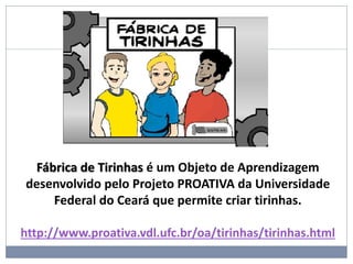 Fábrica de Tirinhas é um Objeto de Aprendizagem
desenvolvido pelo Projeto PROATIVA da Universidade
Federal do Ceará que permite criar tirinhas.
http://www.proativa.vdl.ufc.br/oa/tirinhas/tirinhas.html
 