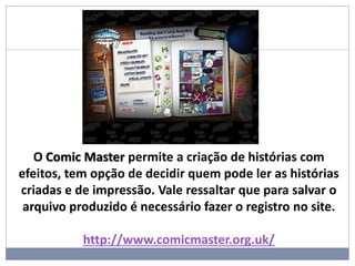 O Comic Master permite a criação de histórias com
efeitos, tem opção de decidir quem pode ler as histórias
criadas e de impressão. Vale ressaltar que para salvar o
arquivo produzido é necessário fazer o registro no site.
http://www.comicmaster.org.uk/
 