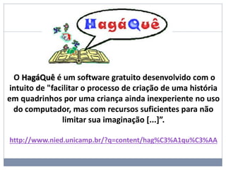 O HagáQuê é um software gratuito desenvolvido com o
intuito de "facilitar o processo de criação de uma história
em quadrinhos por uma criança ainda inexperiente no uso
do computador, mas com recursos suficientes para não
limitar sua imaginação [...]”.
http://www.nied.unicamp.br/?q=content/hag%C3%A1qu%C3%AA
 
