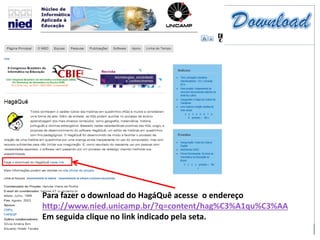 Para fazer o download do HagáQuê acesse o endereço
http://www.nied.unicamp.br/?q=content/hag%C3%A1qu%C3%AA
Em seguida clique no link indicado pela seta.
 
