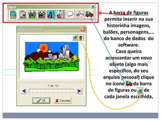 A barra de figuras
permite inserir na sua
historinha imagens,
balões, personagens,...
do banco de dados do
software.
Caso queira
acrescentar um novo
objeto (algo mais
específico, do seu
arquivo pessoal) clique
no ícone da barra
de figuras ou de
cada janela escolhida,
 