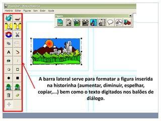 A barra lateral serve para formatar a figura inserida
na historinha (aumentar, diminuir, espelhar,
copiar,...) bem como o texto digitados nos balões de
diálogo.
 