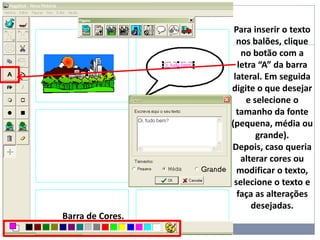 Para inserir o texto
nos balões, clique
no botão com a
letra “A” da barra
lateral. Em seguida
digite o que desejar
e selecione o
tamanho da fonte
(pequena, média ou
grande).
Depois, caso queria
alterar cores ou
modificar o texto,
selecione o texto e
faça as alterações
desejadas.
Barra de Cores.
 