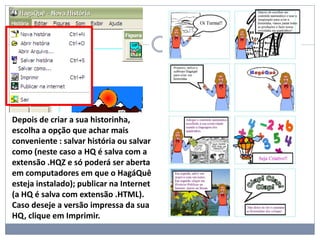 Depois de criar a sua historinha,
escolha a opção que achar mais
conveniente : salvar história ou salvar
como (neste caso a HQ é salva com a
extensão .HQZ e só poderá ser aberta
em computadores em que o HagáQuê
esteja instalado); publicar na Internet
(a HQ é salva com extensão .HTML).
Caso deseje a versão impressa da sua
HQ, clique em Imprimir.
 