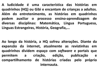 A ludicidade é uma característica das histórias em
quadrinhos (HQ) ou Gibi e encantam de crianças a adultos.
Além do entretenimento, as histórias em quadrinhos
podem auxiliar o processo ensino-aprendizagem de
diversas disciplinas: Matemática, Língua Portuguesa,
Línguas Estrangeiras, História, Geografia,...
Ao longo da história, a HQ sofreu alterações. Diante da
expansão da internet, atualmente as revistinhas em
quadrinhos dividem espaço com software e portais que
permitem a criação, edição, publicação e
compartilhamento de histórias criadas pelo próprio
internauta.
 
