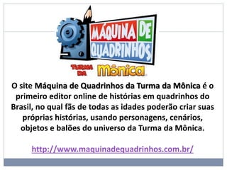 O site Máquina de Quadrinhos da Turma da Mônica é o
primeiro editor online de histórias em quadrinhos do
Brasil, no qual fãs de todas as idades poderão criar suas
próprias histórias, usando personagens, cenários,
objetos e balões do universo da Turma da Mônica.
http://www.maquinadequadrinhos.com.br/
 