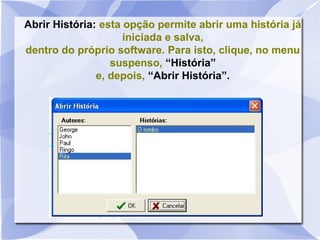 Abrir História: esta opção permite abrir uma história já
iniciada e salva,
dentro do próprio software. Para isto, clique, no menu
suspenso, “História”
e, depois, “Abrir História”.
 