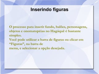 Inserindo figurasInserindo figuras
O processo para inserir fundo, balões, personagens,
objetos e onomatopéias no Hagáquê é bastante
simples.
Você pode utilizar a barra de figuras ou clicar em
“Figuras”, na barra de
menu, e selecionar a opção desejada.
 