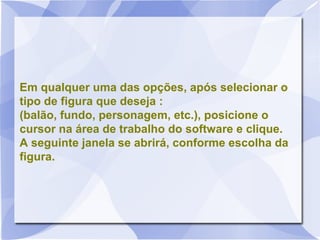 Em qualquer uma das opções, após selecionar o
tipo de figura que deseja :
(balão, fundo, personagem, etc.), posicione o
cursor na área de trabalho do software e clique.
A seguinte janela se abrirá, conforme escolha da
figura.
 