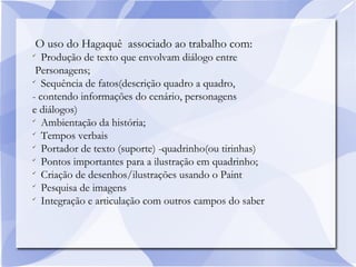 O uso do Hagaquê associado ao trabalho com:

Produção de texto que envolvam diálogo entre
Personagens;

Sequência de fatos(descrição quadro a quadro,
- contendo informações do cenário, personagens
e diálogos)

Ambientação da história;

Tempos verbais

Portador de texto (suporte) -quadrinho(ou tirinhas)

Pontos importantes para a ilustração em quadrinho;

Criação de desenhos/ilustrações usando o Paint

Pesquisa de imagens

Integração e articulação com outros campos do saber
 