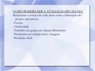 COMO PODERÁ SER A AVALIAÇÃO DO ALUNO:
Relacionar o avanço de cada aluno com a elaboração do
projeto em termos:
-Escrita
-Criatividade
-Trabalho em grupo,em sala,no laboratório
-Produções em relação texto- imagem
-Produção final
 