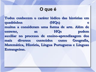 O que éO que é
Todos conhecem o caráter lúdico das histórias emTodos conhecem o caráter lúdico das histórias em
quadrinhos (HQs) equadrinhos (HQs) e
muitos a consideram uma forma de arte. Além demuitos a consideram uma forma de arte. Além de
entreter, as HQs podementreter, as HQs podem
auxiliar no processo de ensino-aprendizagem dosauxiliar no processo de ensino-aprendizagem dos
mais diversos conteúdos como Geografia,mais diversos conteúdos como Geografia,
Matemática, História, Língua Portuguesa e LínguasMatemática, História, Língua Portuguesa e Línguas
Estrangeiras.Estrangeiras.
 
