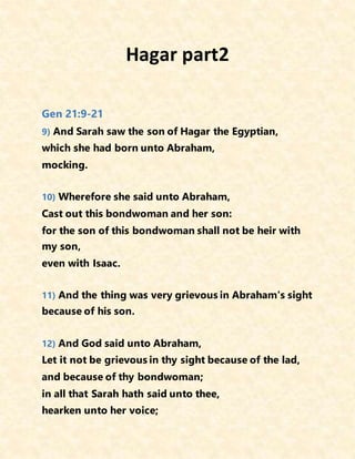 Hagar part2
Gen 21:9-21
9) And Sarah saw the son of Hagar the Egyptian,
which she had born unto Abraham,
mocking.
10) Wherefore she said unto Abraham,
Cast out this bondwoman and her son:
for the son of this bondwoman shall not be heir with
my son,
even with Isaac.
11) And the thing was very grievous in Abraham's sight
because of his son.
12) And God said unto Abraham,
Let it not be grievous in thy sight because of the lad,
and because of thy bondwoman;
in all that Sarah hath said unto thee,
hearken unto her voice;
 