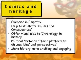 C o m ic s a n d
  h e r it a g e

 • Exercise in Empathy
 • Help to illustrate ‘Causes and
   Consequences’
 • Offer visual aids to ‘Chronology’ in
   history
 • Political Cartoons offer a platform to
   discuss ‘bias’ and ‘perspectives’
 • Make history more exciting and engaging
 