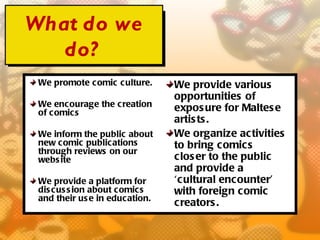 What do we
   do?
 We promote comic c ulture.      We provide various
                                 opportunities of
 We encourage the c reation      expos ure for Maltes e
 of c omics
                                 artis ts .
 We inform the public about      We organize activities
 new comic publications          to bring comics
 through reviews on our
 webs ite                        clos er to the public
                                 and provide a
 We provide a platform for       ‘cultural encounter’
 dis c us s ion about c omic s   with foreign comic
 and their us e in education.
                                 creators .
 