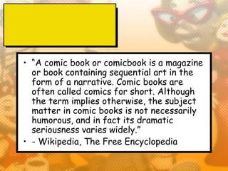 • “A comic book or comicbook is a magazine
  or book containing sequential art in the
  form of a narrative. Comic books are
  often called comics for short. Although
  the term implies otherwise, the subject
  matter in comic books is not necessarily
  humorous, and in fact its dramatic
  seriousness varies widely.”
• - Wikipedia, The Free Encyclopedia
 