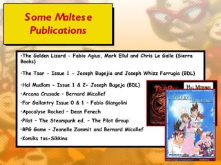 Some M  altes e
  Publications

•The Golden Lizard - Fabio Agius, Mark Ellul and Chris Le Galle (Sierra
Books)

•The Tsar - Issue 1 - Joseph Bugejia and Joseph Whizz Farrugia (BDL) 

•Hal Mudlam - Issue 1 & 2- Joseph Bugeja (BDL) 
•Arcana Crusade – Bernard Micallef
•For Gallantry Issue 0 & 1 – Fabio Giangolini
•Apocalyse Rocked – Dean Fenech
•Pilot – The Steampunk ed. – The Pilot Group
•RPG Game – Jeanelle Zammit and Bernard Micallef
•Komiks tas-Sikkina
 