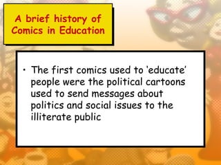 A brief history of
Comics in Education



  • The first comics used to ‘educate’
    people were the political cartoons
    used to send messages about
    politics and social issues to the
    illiterate public
 