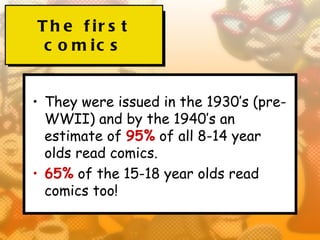 T h e f ir s t
 c o m ic s


• They were issued in the 1930’s (pre-
  WWII) and by the 1940’s an
  estimate of 95% of all 8-14 year
  olds read comics.
• 65% of the 15-18 year olds read
  comics too!
 