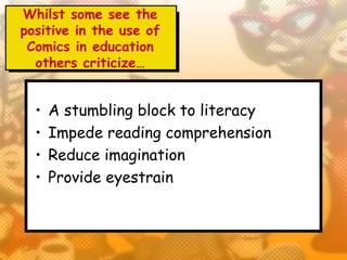 Whilst some see the
positive in the use of
 Comics in education
  others criticize…


  •   A stumbling block to literacy
  •   Impede reading comprehension
  •   Reduce imagination
  •   Provide eyestrain
 