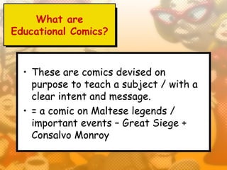 What are
Educational Comics?



  • These are comics devised on
    purpose to teach a subject / with a
    clear intent and message.
  • = a comic on Maltese legends /
    important events – Great Siege +
    Consalvo Monroy
 