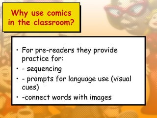 Why use comics
in the classroom?


  • For pre-readers they provide
    practice for:
  • - sequencing
  • - prompts for language use (visual
    cues)
  • -connect words with images
 