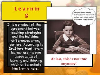 L e a r n in
         g
It is a product of the
   agreement between
   teaching strategies
    and the individual
    differences among
 learners. According to
 Dr.Steve Hunt, every
   learner use his own
      unique style of
  learning and thinking   At last, this is not true
   which differentiate           anymore!
    him from others.
 