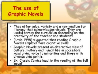 The use of
Graphic Novels

• They offer value, variety and a new medium for
  literacy that acknowledges visuals. They are
  useful across the curriculum depending on the
  creativity of the teacher and students.
• (Lavin 1998) suggested that reading Graphic
  Novels employs more cognitive skills.
• Graphic Novels present an alternative view of
  culture, history and human life in accessible
  ways giving voice to minorities and those with
  diverse view points.
• Ex: Classic Comics lead to the reading of the full
  ‘novel’
 