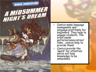 • Comics make language
  manageable and
  language profitable for
  beginners. They help to
  engage students. The
  brain seeks
  patterns/association/
  links… comics help to
  provide them!
• Comics provide the
  ‘spark’ for attention
  which will help
  knowledge to be
  embedded.
 