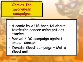 Comics for
  awareness
  campaigns


• A comic by a US hospital about
  testicular cancer using patient
  stories
• Marvel / DC campaign against
  breast cancer
• ‘Donate Blood’ campaign – Malta
  Blood unit
 