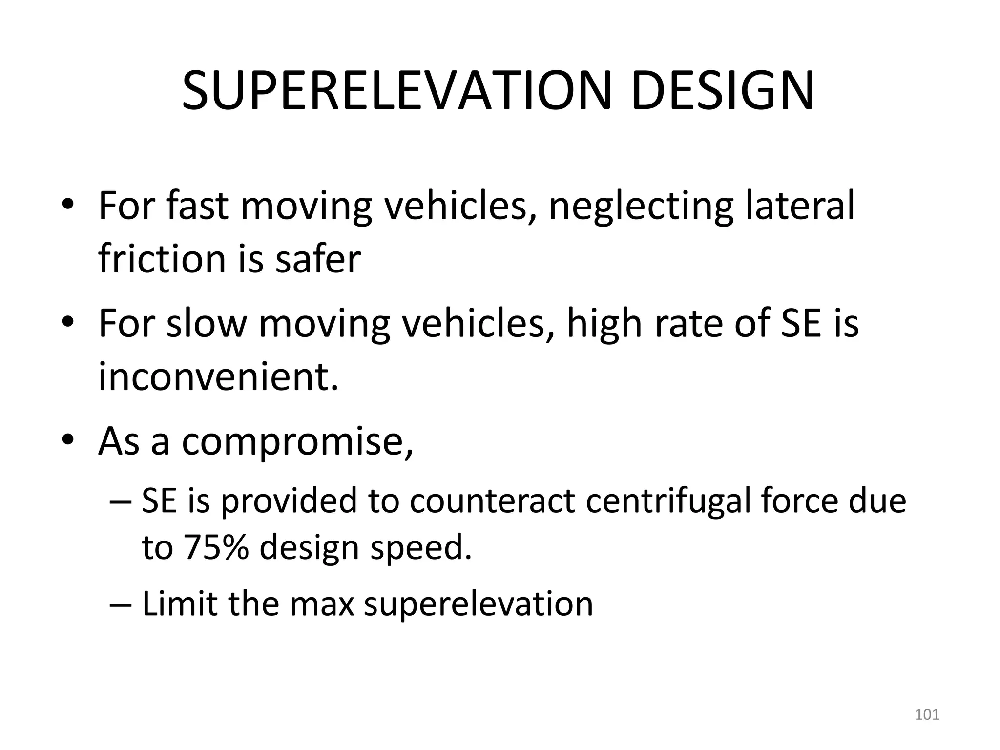 101
SUPERELEVATION DESIGN
• For fast moving vehicles, neglecting lateral
friction is safer
• For slow moving vehicles, high rate of SE is
inconvenient.
• As a compromise,
– SE is provided to counteract centrifugal force due
to 75% design speed.
– Limit the max superelevation
 