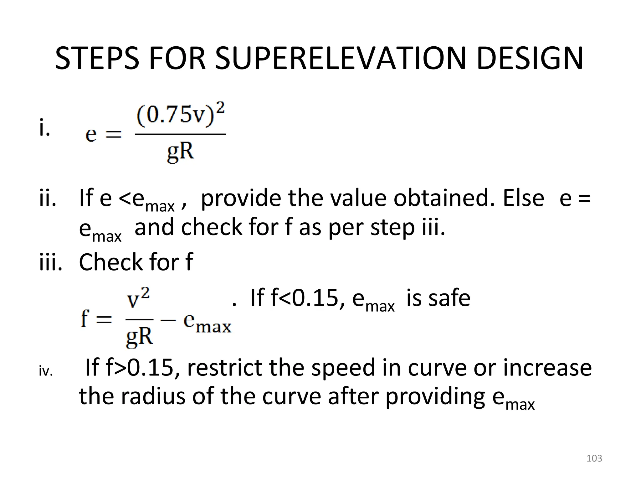 STEPS FOR SUPERELEVATION DESIGN
i.
ii. If e <emax , provide the value obtained. Else e =
emax and check for f as per step iii.
iii. Check for f
. If f<0.15, emax is safe
iv. If f>0.15, restrict the speed in curve or increase
the radius of the curve after providing emax
103
 