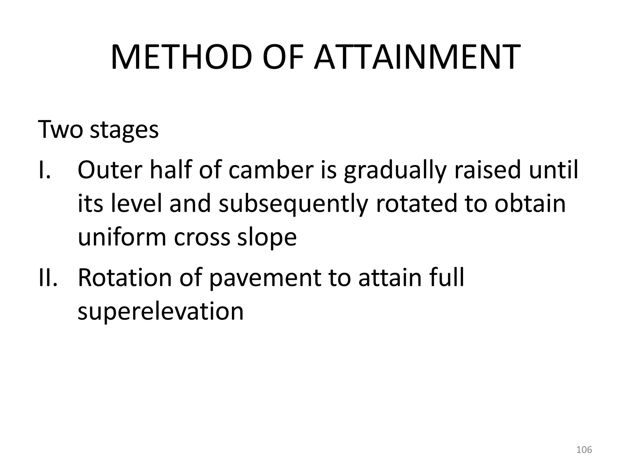 106
METHOD OF ATTAINMENT
Two stages
I. Outer half of camber is gradually raised until
its level and subsequently rotated to obtain
uniform cross slope
II. Rotation of pavement to attain full
superelevation
 