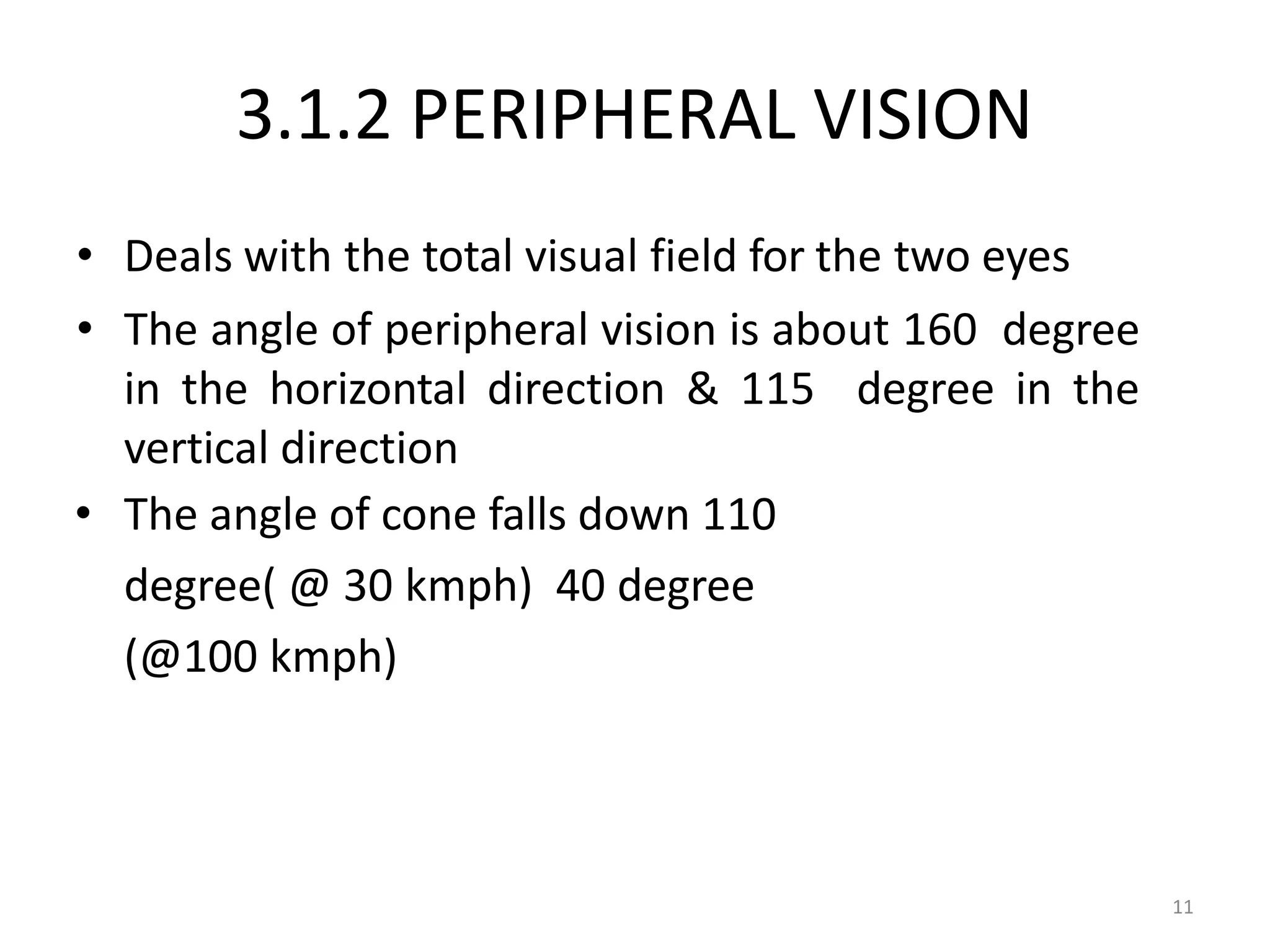 11
3.1.2 PERIPHERAL VISION
• Deals with the total visual field for the two eyes
• The angle of peripheral vision is about 160 degree
in the horizontal direction & 115 degree in the
vertical direction
• The angle of cone falls down 110
degree( @ 30 kmph) 40 degree
(@100 kmph)
 