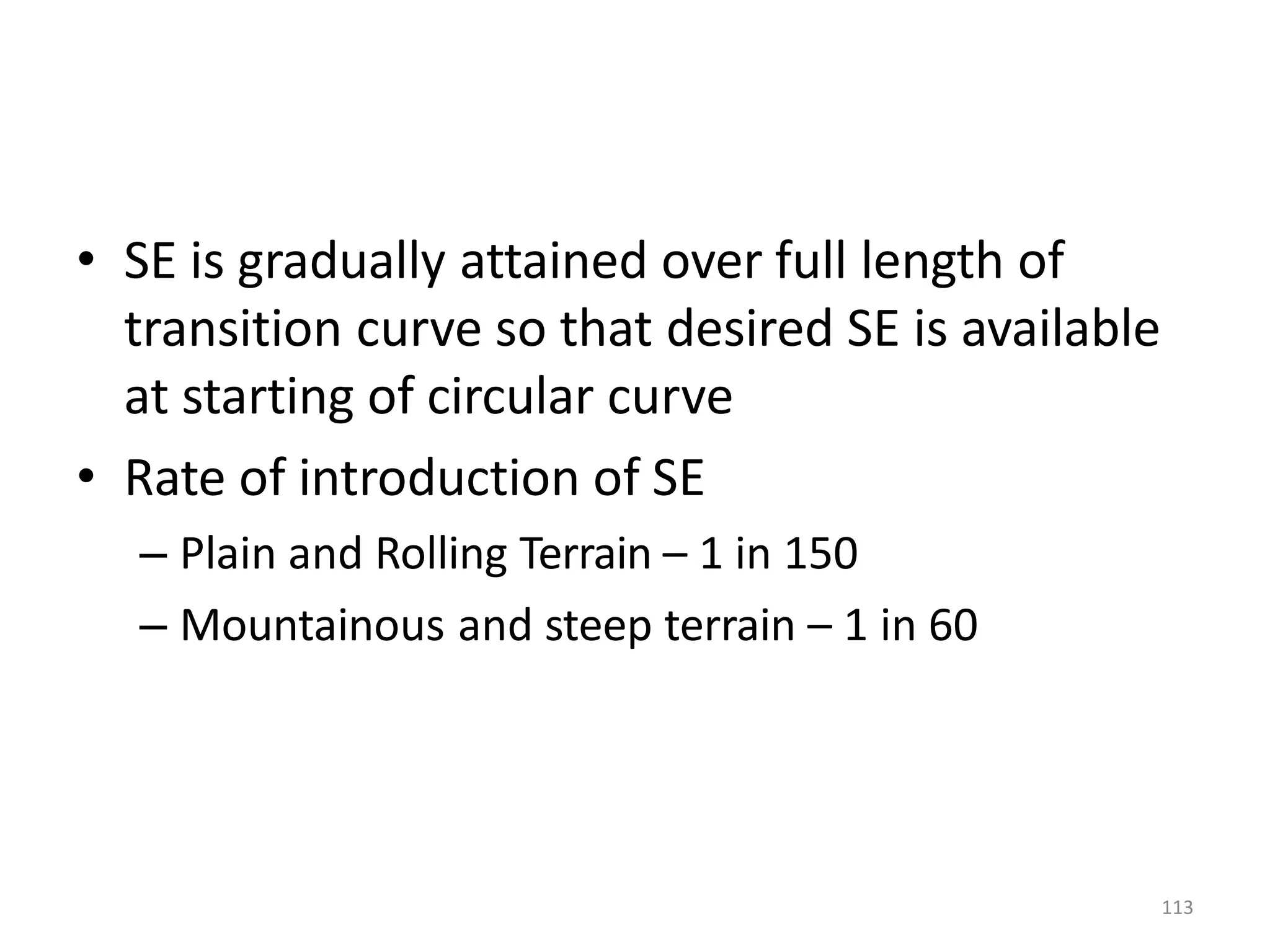 • SE is gradually attained over full length of
transition curve so that desired SE is available
at starting of circular curve
• Rate of introduction of SE
– Plain and Rolling Terrain – 1 in 150
– Mountainous and steep terrain – 1 in 60
113
 