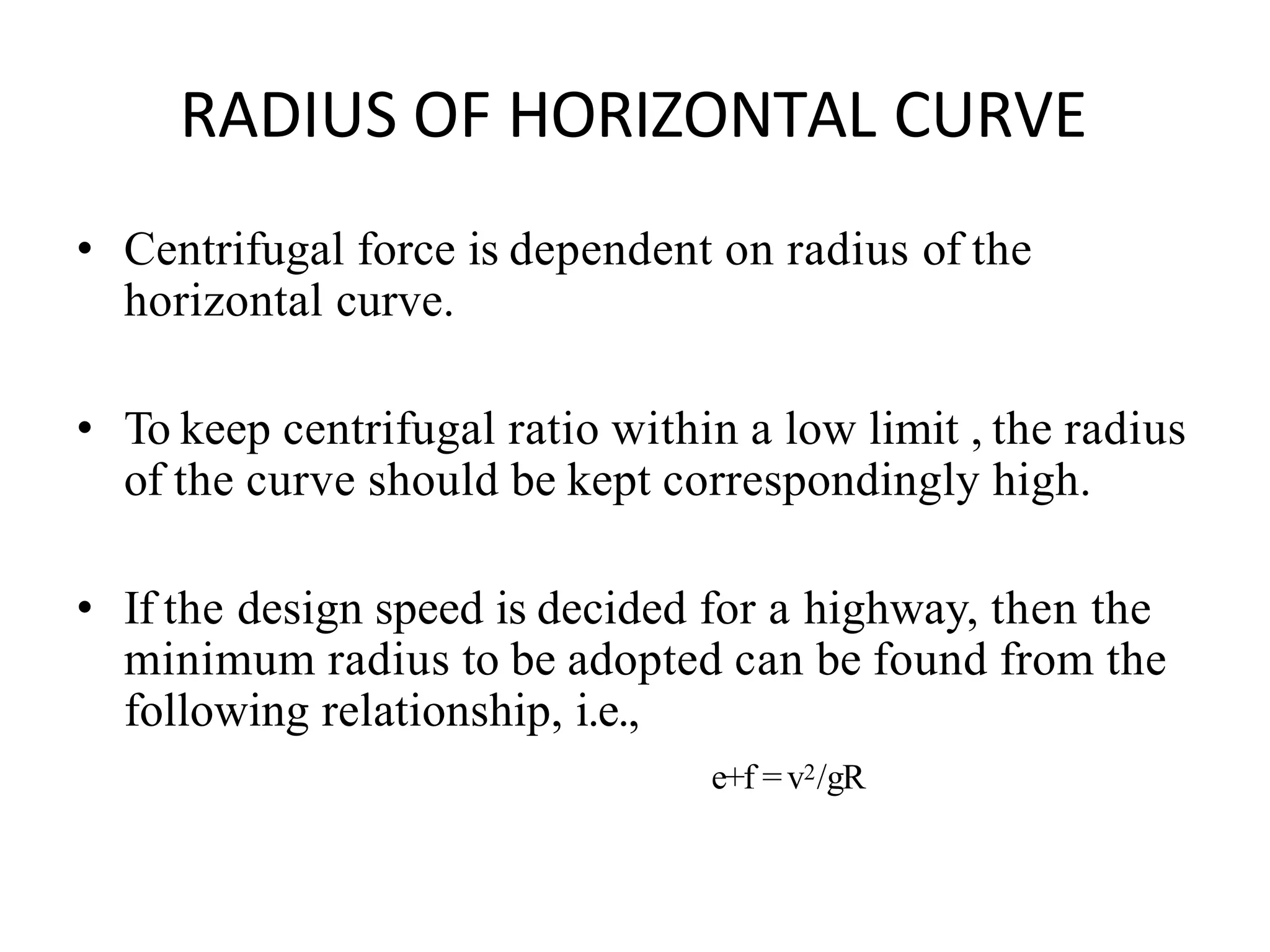 RADIUS OF HORIZONTAL CURVE
• Centrifugal force is dependent on radius of the
horizontal curve.
• To keep centrifugal ratio within a low limit , the radius
of the curve should be kept correspondingly high.
• If the design speed is decided for a highway, then the
minimum radius to be adopted can be found from the
following relationship, i.e.,
e+f =v2/gR
 