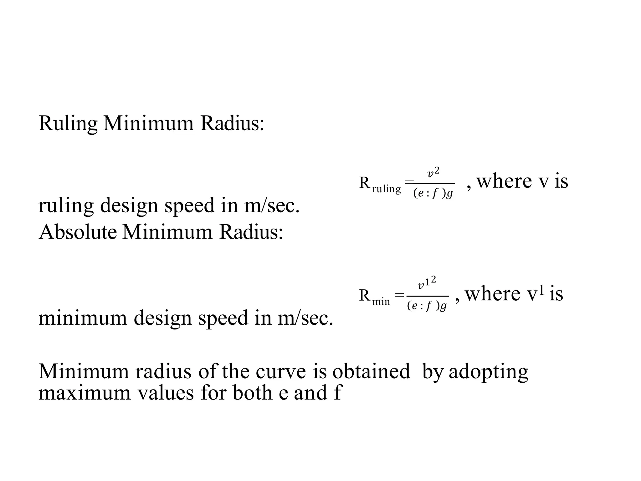 Ruling Minimum Radius:
Rruling =
𝑣2
𝑒 : 𝑓 𝑔
, where v is
ruling design speed in m/sec.
Absolute Minimum Radius:
min
R =
𝑣12
𝑒 : 𝑓 𝑔
, where v1 is
minimum design speed in m/sec.
Minimum radius of the curve is obtained by adopting
maximum values for both e and f
 