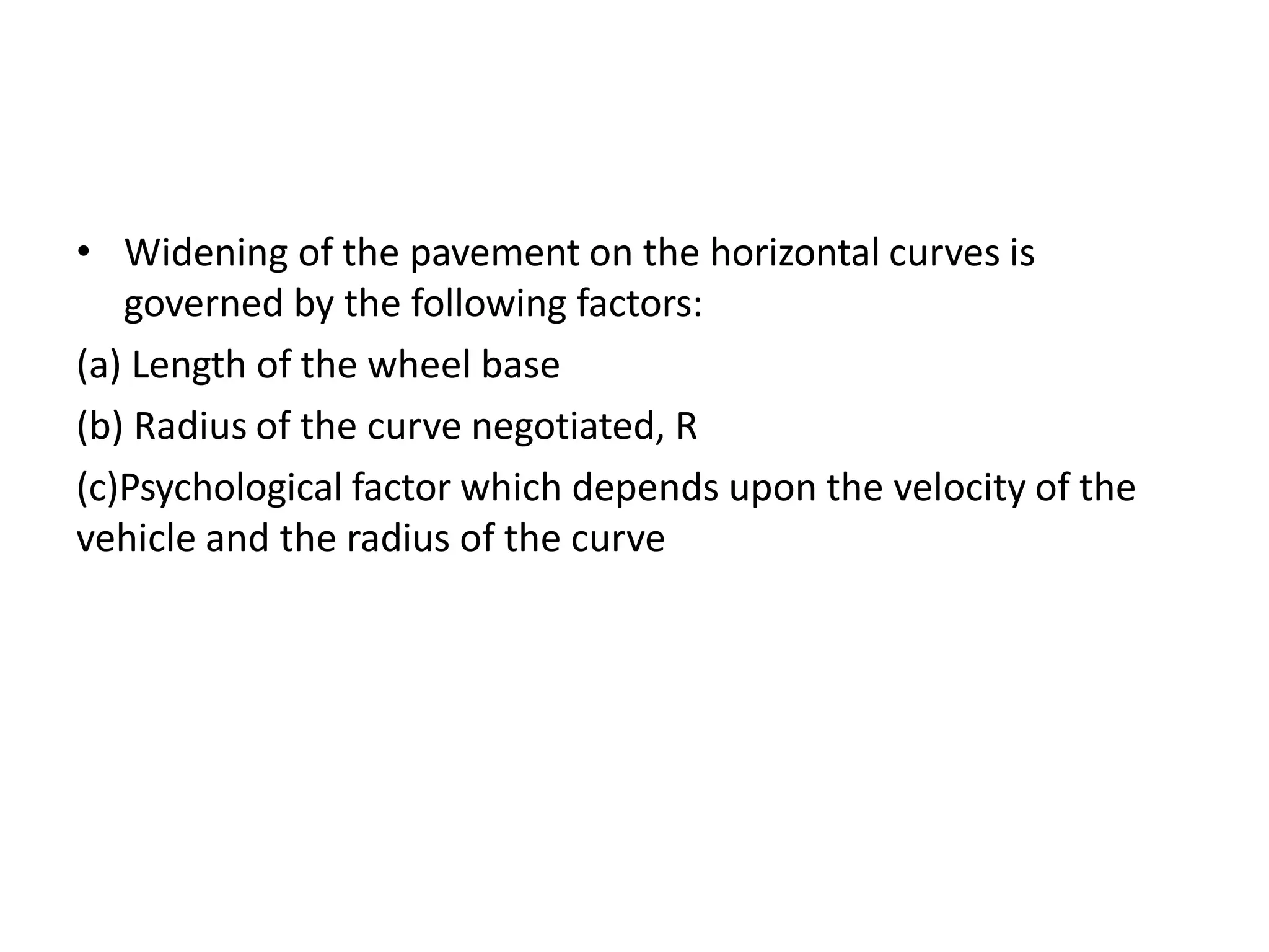 • Widening of the pavement on the horizontal curves is
governed by the following factors:
(a) Length of the wheel base
(b) Radius of the curve negotiated, R
(c)Psychological factor which depends upon the velocity of the
vehicle and the radius of the curve
 