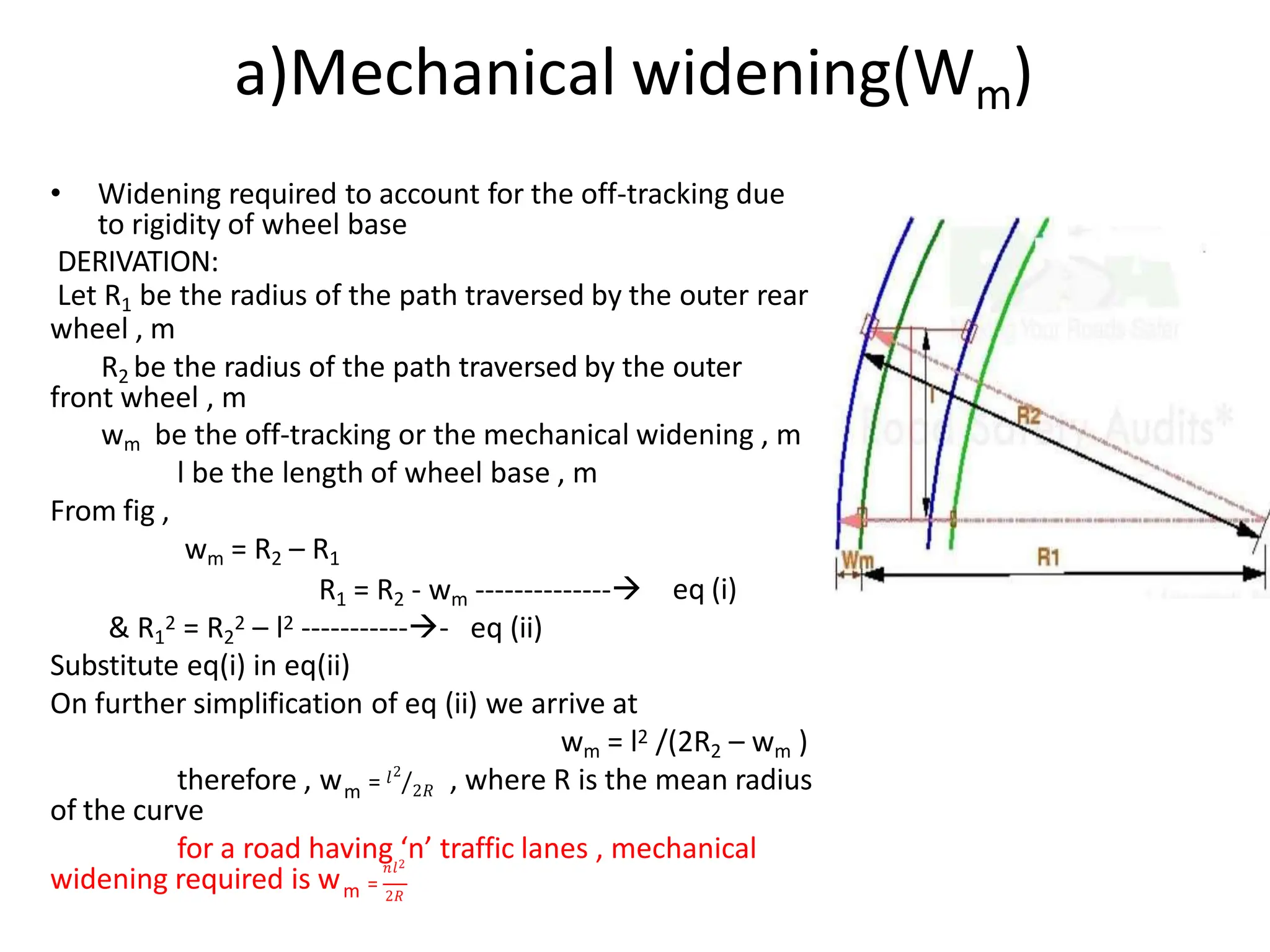 a)Mechanical widening(Wm)
• Widening required to account for the off-tracking due
to rigidity of wheel base
DERIVATION:
Let R1 be the radius of the path traversed by the outer rear
wheel , m
R2 be the radius of the path traversed by the outer
front wheel , m
wm be the off-tracking or the mechanical widening , m
l be the length of wheel base , m
From fig ,
wm = R2 – R1
eq (i)
R1 = R2 - wm --------------
& R1
2 = R2
2 – l2 ------------ eq (ii)
Substitute eq(i) in eq(ii)
On further simplification of eq (ii) we arrive at
wm = l2 /(2R2 – wm )
m
𝑙2
2𝑅
/
therefore , w = , where R is the mean radius
of the curve
for a road having ‘n’ traffic lanes , mechanical
widening required is wm
𝑛𝑙2
=
2𝑅
 