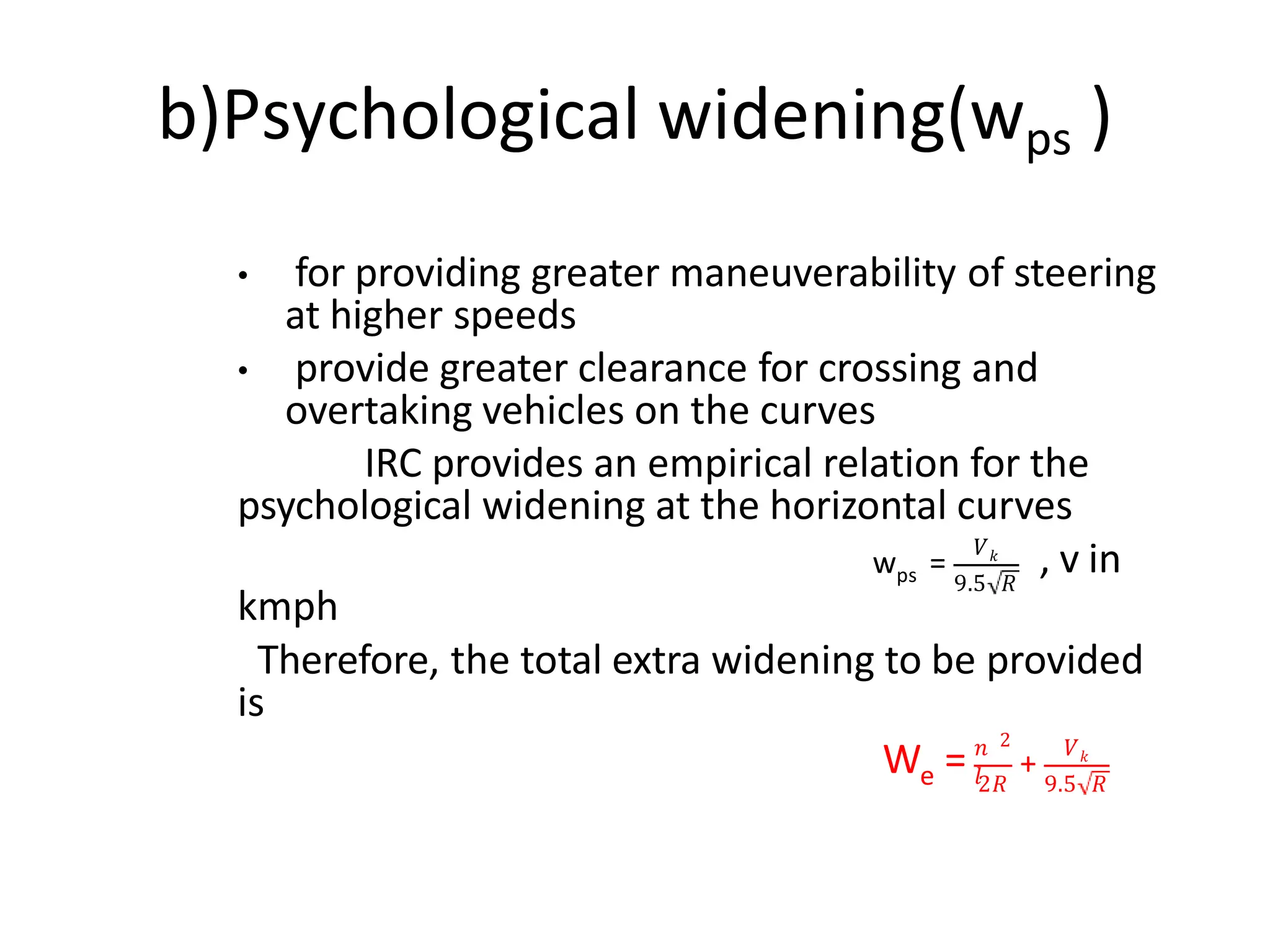b)Psychological widening(wps )
• for providing greater maneuverability of steering
at higher speeds
• provide greater clearance for crossing and
overtaking vehicles on the curves
IRC provides an empirical relation for the
psychological widening at the horizontal curves
ps
w =
𝑉𝑘
9.5 𝑅
, v in
kmph
Therefore, the total extra widening to be provided
is
e
W = 𝑛
𝑙
2
+
𝑉𝑘
2𝑅 9.5 𝑅
 