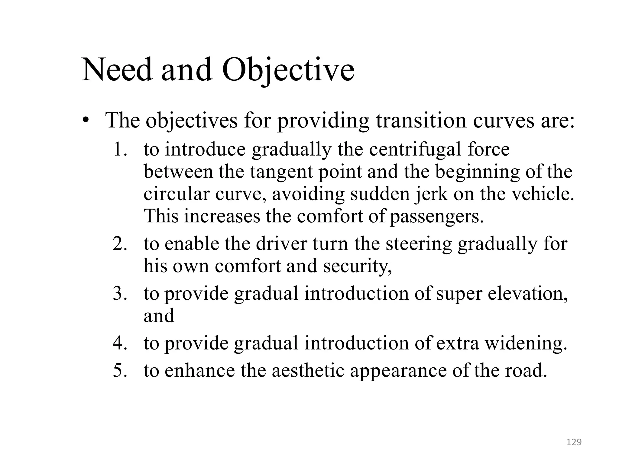 129
Need and Objective
• The objectives for providing transition curves are:
1. to introduce gradually the centrifugal force
between the tangent point and the beginning of the
circular curve, avoiding sudden jerk on the vehicle.
This increases the comfort of passengers.
2. to enable the driver turn the steering gradually for
his own comfort and security,
3. to provide gradual introduction of super elevation,
and
4. to provide gradual introduction of extra widening.
5. to enhance the aesthetic appearance of the road.
 