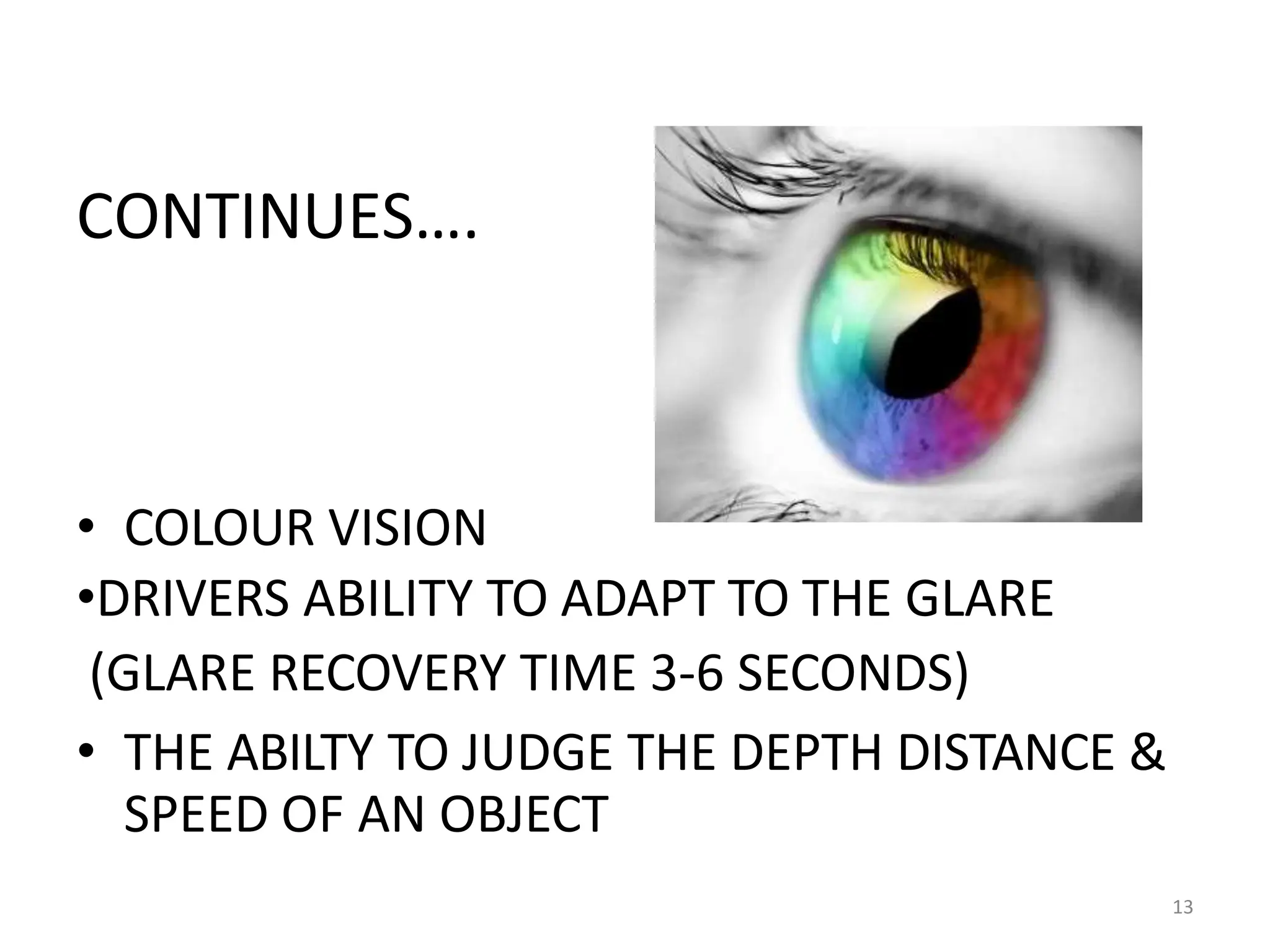 CONTINUES….
• COLOUR VISION
•DRIVERS ABILITY TO ADAPT TO THE GLARE
(GLARE RECOVERY TIME 3-6 SECONDS)
• THE ABILTY TO JUDGE THE DEPTH DISTANCE &
SPEED OF AN OBJECT
13
 