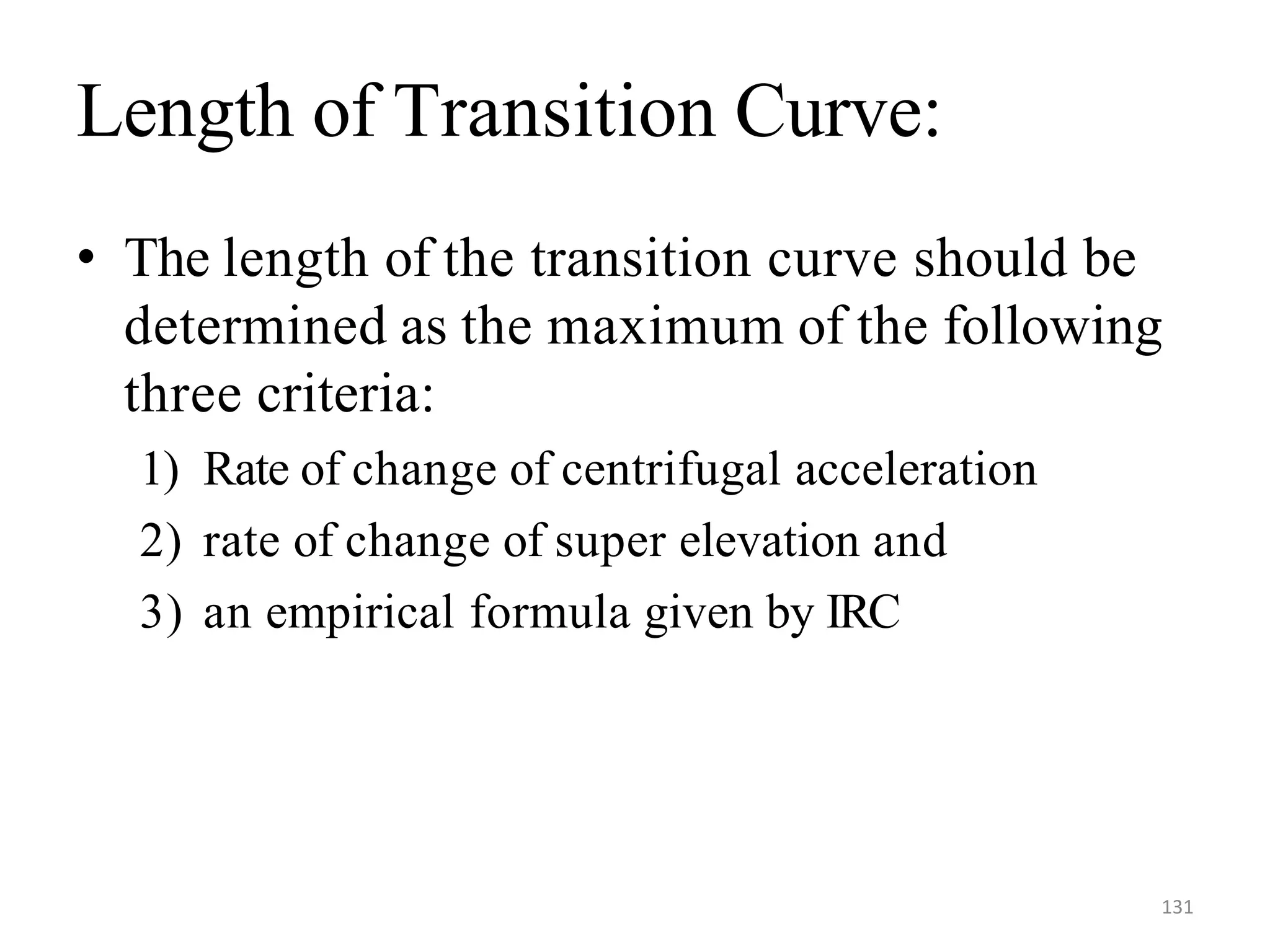 131
Length of Transition Curve:
• The length of the transition curve should be
determined as the maximum of the following
three criteria:
1) Rate of change of centrifugal acceleration
2) rate of change of super elevation and
3) an empirical formula given by IRC
 