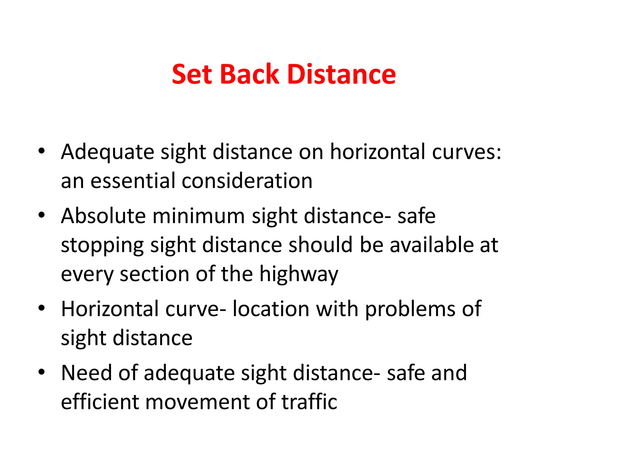 Set Back Distance
• Adequate sight distance on horizontal curves:
an essential consideration
• Absolute minimum sight distance- safe
stopping sight distance should be available at
every section of the highway
• Horizontal curve- location with problems of
sight distance
• Need of adequate sight distance- safe and
efficient movement of traffic
 
