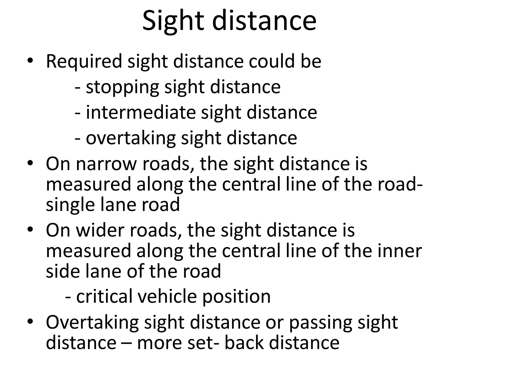 Sight distance
• Required sight distance could be
- stopping sight distance
- intermediate sight distance
- overtaking sight distance
• On narrow roads, the sight distance is
measured along the central line of the road-
single lane road
• On wider roads, the sight distance is
measured along the central line of the inner
side lane of the road
- critical vehicle position
• Overtaking sight distance or passing sight
distance – more set- back distance
 