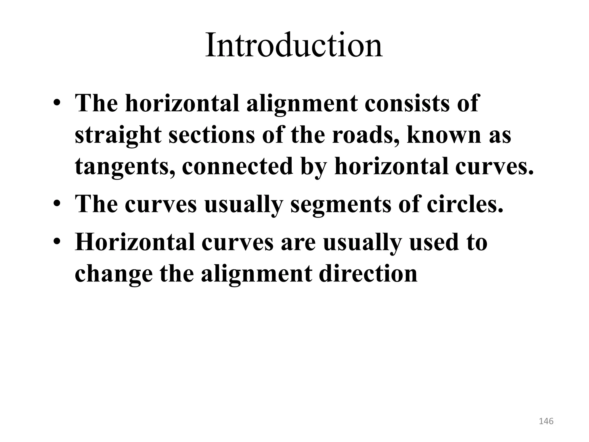 • The horizontal alignment consists of
straight sections of the roads, known as
tangents, connected by horizontal curves.
• The curves usually segments of circles.
• Horizontal curves are usually used to
change the alignment direction
Introduction
146
 