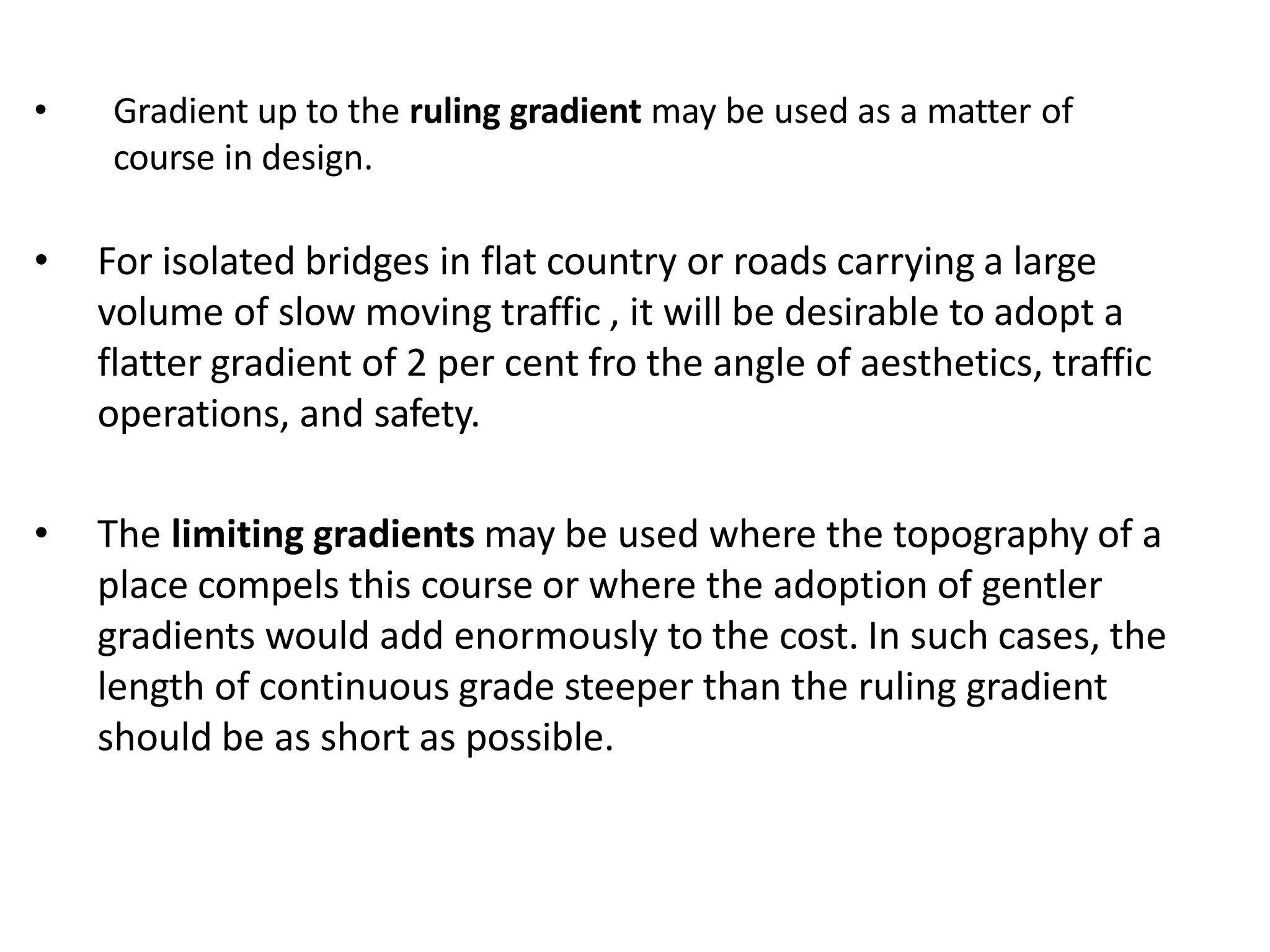 • Gradient up to the ruling gradient may be used as a matter of
course in design.
• For isolated bridges in flat country or roads carrying a large
volume of slow moving traffic , it will be desirable to adopt a
flatter gradient of 2 per cent fro the angle of aesthetics, traffic
operations, and safety.
• The limiting gradients may be used where the topography of a
place compels this course or where the adoption of gentler
gradients would add enormously to the cost. In such cases, the
length of continuous grade steeper than the ruling gradient
should be as short as possible.
 