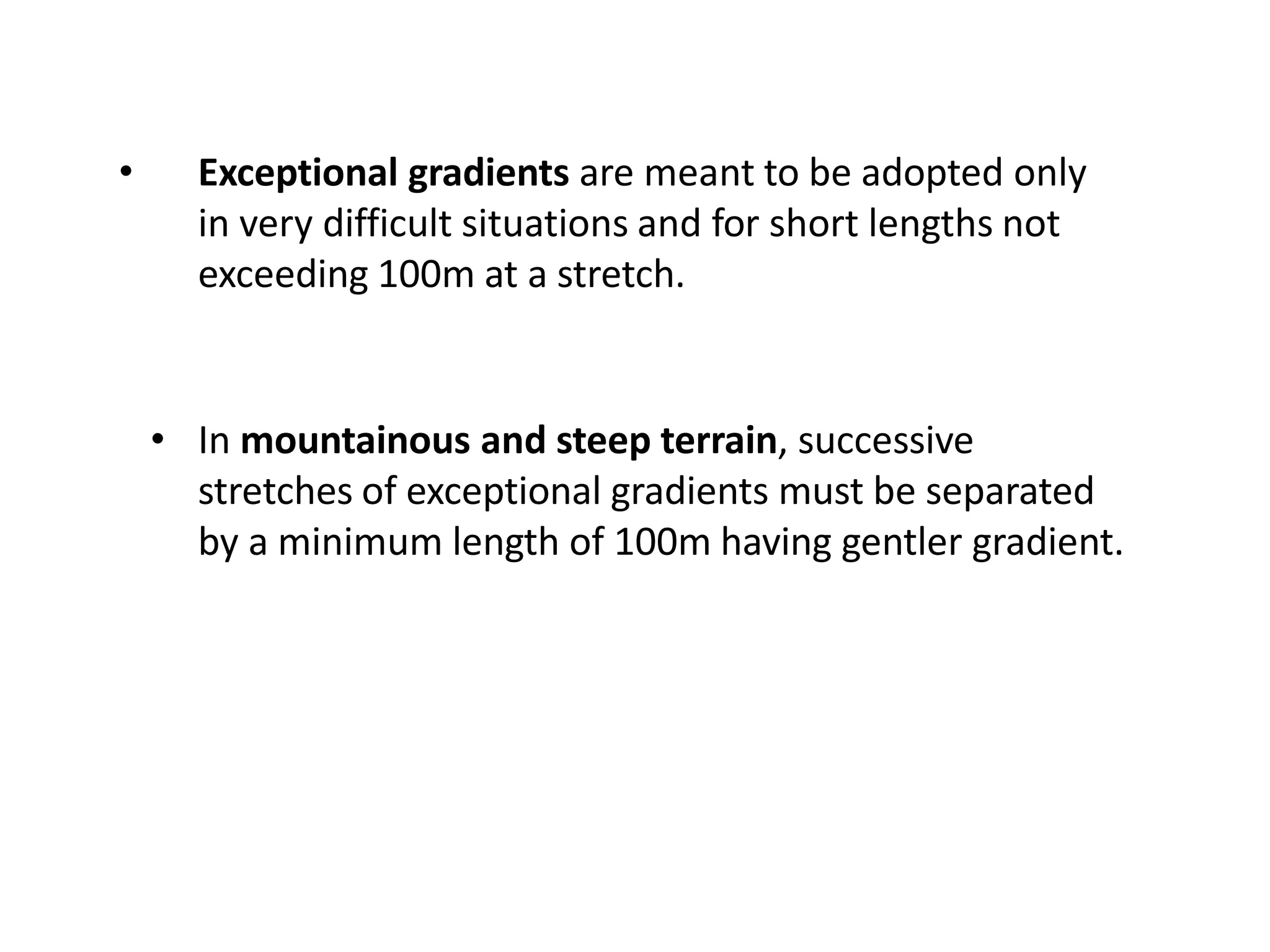 • Exceptional gradients are meant to be adopted only
in very difficult situations and for short lengths not
exceeding 100m at a stretch.
• In mountainous and steep terrain, successive
stretches of exceptional gradients must be separated
by a minimum length of 100m having gentler gradient.
 