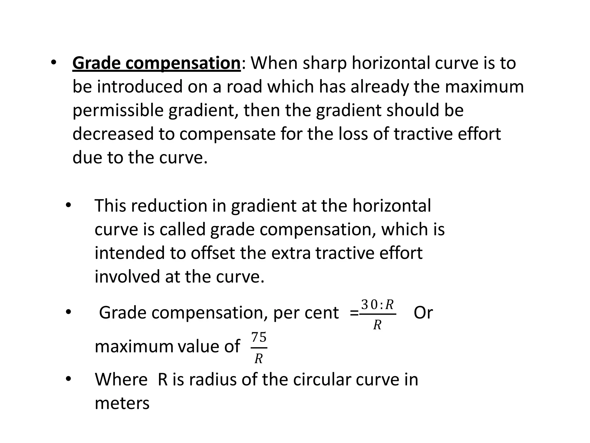 • Grade compensation: When sharp horizontal curve is to
be introduced on a road which has already the maximum
permissible gradient, then the gradient should be
decreased to compensate for the loss of tractive effort
due to the curve.
• This reduction in gradient at the horizontal
curve is called grade compensation, which is
intended to offset the extra tractive effort
involved at the curve.
𝑅
• Grade compensation, per cent =30:𝑅
Or
maximum value of
75
𝑅
• Where R is radius of the circular curve in
meters
 